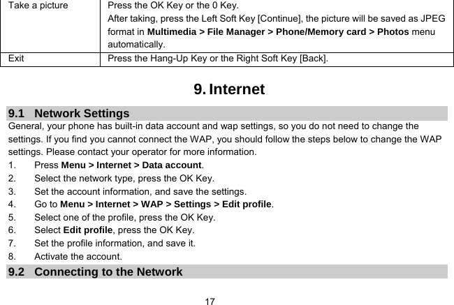   17Take a picture Press the OK Key or the 0 Key. After taking, press the Left Soft Key [Continue], the picture will be saved as JPEG format in Multimedia &gt; File Manager &gt; Phone/Memory card &gt; Photos menu automatically.  Exit   Press the Hang-Up Key or the Right Soft Key [Back].  9. Internet 9.1 Network Settings General, your phone has built-in data account and wap settings, so you do not need to change the settings. If you find you cannot connect the WAP, you should follow the steps below to change the WAP settings. Please contact your operator for more information. 1. Press Menu &gt; Internet &gt; Data account. 2.  Select the network type, press the OK Key. 3.  Set the account information, and save the settings. 4. Go to Menu &gt; Internet &gt; WAP &gt; Settings &gt; Edit profile. 5.  Select one of the profile, press the OK Key. 6. Select Edit profile, press the OK Key. 7.  Set the profile information, and save it. 8. Activate the account. 9.2  Connecting to the Network 