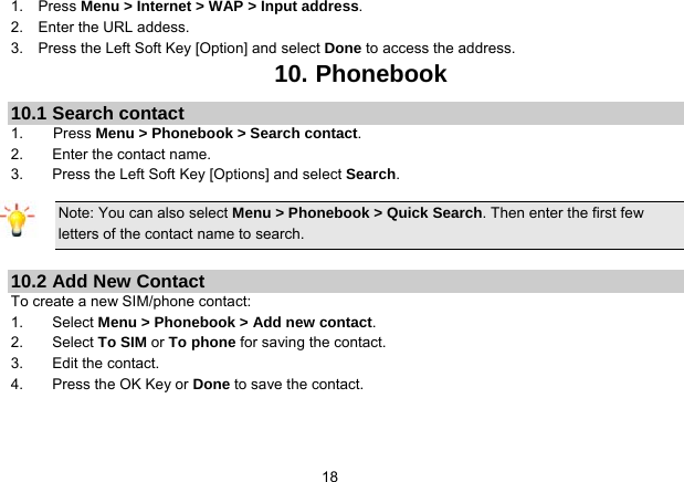   181.  Press Menu &gt; Internet &gt; WAP &gt; Input address. 2.  Enter the URL addess. 3.    Press the Left Soft Key [Option] and select Done to access the address. 10. Phonebook 10.1 Search contact 1.    Press Menu &gt; Phonebook &gt; Search contact. 2.  Enter the contact name. 3.  Press the Left Soft Key [Options] and select Search. Note: You can also select Menu &gt; Phonebook &gt; Quick Search. Then enter the first few letters of the contact name to search.  10.2 Add New Contact To create a new SIM/phone contact: 1. Select Menu &gt; Phonebook &gt; Add new contact. 2. Select To SIM or To phone for saving the contact. 3. Edit the contact. 4.  Press the OK Key or Done to save the contact.  