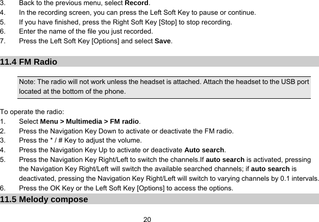   203.  Back to the previous menu, select Record. 4.  In the recording screen, you can press the Left Soft Key to pause or continue. 5.  If you have finished, press the Right Soft Key [Stop] to stop recording. 6.  Enter the name of the file you just recorded. 7.  Press the Left Soft Key [Options] and select Save.  11.4 FM Radio  Note: The radio will not work unless the headset is attached. Attach the headset to the USB port located at the bottom of the phone.  To operate the radio: 1. Select Menu &gt; Multimedia &gt; FM radio. 2.  Press the Navigation Key Down to activate or deactivate the FM radio. 3.  Press the * / # Key to adjust the volume. 4.  Press the Navigation Key Up to activate or deactivate Auto search. 5.  Press the Navigation Key Right/Left to switch the channels.If auto search is activated, pressing the Navigation Key Right/Left will switch the available searched channels; if auto search is deactivated, pressing the Navigation Key Right/Left will switch to varying channels by 0.1 intervals. 6.  Press the OK Key or the Left Soft Key [Options] to access the options. 11.5 Melody compose 