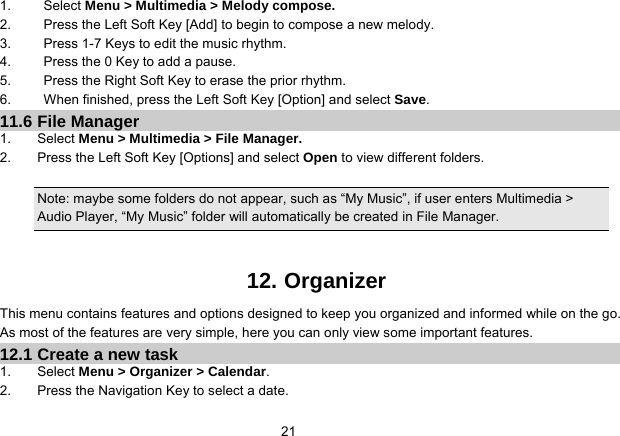   211. Select Menu &gt; Multimedia &gt; Melody compose. 2.  Press the Left Soft Key [Add] to begin to compose a new melody. 3.  Press 1-7 Keys to edit the music rhythm. 4.  Press the 0 Key to add a pause. 5.  Press the Right Soft Key to erase the prior rhythm. 6.  When finished, press the Left Soft Key [Option] and select Save. 11.6 File Manager 1. Select Menu &gt; Multimedia &gt; File Manager. 2.  Press the Left Soft Key [Options] and select Open to view different folders.  Note: maybe some folders do not appear, such as “My Music”, if user enters Multimedia &gt; Audio Player, “My Music” folder will automatically be created in File Manager.   12. Organizer This menu contains features and options designed to keep you organized and informed while on the go. As most of the features are very simple, here you can only view some important features. 12.1 Create a new task 1. Select Menu &gt; Organizer &gt; Calendar. 2.  Press the Navigation Key to select a date. 