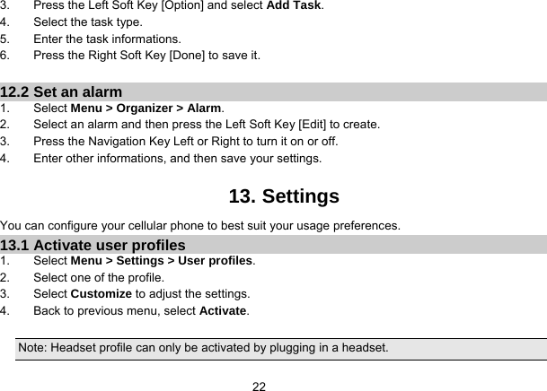   223.  Press the Left Soft Key [Option] and select Add Task. 4.  Select the task type. 5.  Enter the task informations. 6.  Press the Right Soft Key [Done] to save it.  12.2 Set an alarm 1. Select Menu &gt; Organizer &gt; Alarm. 2.  Select an alarm and then press the Left Soft Key [Edit] to create. 3.  Press the Navigation Key Left or Right to turn it on or off. 4.  Enter other informations, and then save your settings.  13. Settings You can configure your cellular phone to best suit your usage preferences. 13.1 Activate user profiles 1. Select Menu &gt; Settings &gt; User profiles. 2.  Select one of the profile. 3. Select Customize to adjust the settings. 4.  Back to previous menu, select Activate.  Note: Headset profile can only be activated by plugging in a headset. 