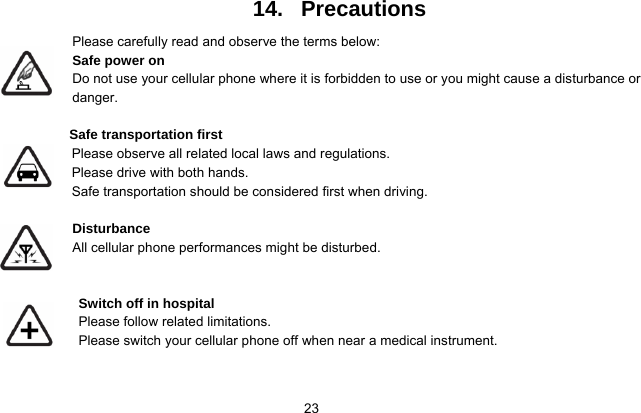   23 14.   Precautions Please carefully read and observe the terms below: Safe power on Do not use your cellular phone where it is forbidden to use or you might cause a disturbance or danger.  Safe transportation first Please observe all related local laws and regulations. Please drive with both hands.   Safe transportation should be considered first when driving.  Disturbance All cellular phone performances might be disturbed.    Switch off in hospital     Please follow related limitations. Please switch your cellular phone off when near a medical instrument.   