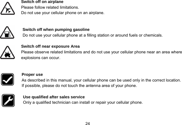   24 Switch off on airplane Please follow related limitations. Do not use your cellular phone on an airplane.   Switch off when pumping gasoline Do not use your cellular phone at a filling station or around fuels or chemicals.  Switch off near exposure Area Please observe related limitations and do not use your cellular phone near an area where explosions can occur.   Proper use As described in this manual, your cellular phone can be used only in the correct location. If possible, please do not touch the antenna area of your phone.  Use qualified after sales service Only a qualified technician can install or repair your cellular phone.   