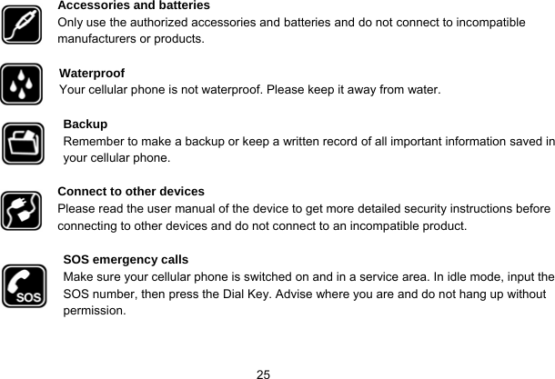   25 Accessories and batteries Only use the authorized accessories and batteries and do not connect to incompatible manufacturers or products.  Waterproof Your cellular phone is not waterproof. Please keep it away from water.  Backup Remember to make a backup or keep a written record of all important information saved in your cellular phone.  Connect to other devices Please read the user manual of the device to get more detailed security instructions before connecting to other devices and do not connect to an incompatible product.  SOS emergency calls Make sure your cellular phone is switched on and in a service area. In idle mode, input the SOS number, then press the Dial Key. Advise where you are and do not hang up without permission. 