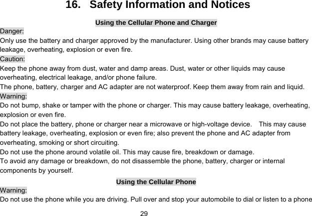   2916.   Safety Information and Notices Using the Cellular Phone and Charger Danger: Only use the battery and charger approved by the manufacturer. Using other brands may cause battery leakage, overheating, explosion or even fire. Caution: Keep the phone away from dust, water and damp areas. Dust, water or other liquids may cause overheating, electrical leakage, and/or phone failure.   The phone, battery, charger and AC adapter are not waterproof. Keep them away from rain and liquid. Warning: Do not bump, shake or tamper with the phone or charger. This may cause battery leakage, overheating, explosion or even fire. Do not place the battery, phone or charger near a microwave or high-voltage device.    This may cause battery leakage, overheating, explosion or even fire; also prevent the phone and AC adapter from overheating, smoking or short circuiting. Do not use the phone around volatile oil. This may cause fire, breakdown or damage. To avoid any damage or breakdown, do not disassemble the phone, battery, charger or internal components by yourself. Using the Cellular Phone Warning: Do not use the phone while you are driving. Pull over and stop your automobile to dial or listen to a phone 