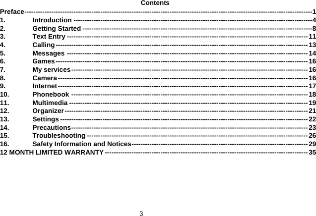   3Contents Preface---------------------------------------------------------------------------------------------------------------------------------1 1. Introduction -----------------------------------------------------------------------------------------------------------4 2. Getting Started -------------------------------------------------------------------------------------------------------8 3. Text Entry ------------------------------------------------------------------------------------------------------------11 4. Calling-----------------------------------------------------------------------------------------------------------------13 5. Messages ------------------------------------------------------------------------------------------------------------14 6. Games-----------------------------------------------------------------------------------------------------------------16 7. My services----------------------------------------------------------------------------------------------------------16 8. Camera----------------------------------------------------------------------------------------------------------------16 9. Internet----------------------------------------------------------------------------------------------------------------17 10. Phonebook ----------------------------------------------------------------------------------------------------------18 11. Multimedia -----------------------------------------------------------------------------------------------------------19 12. Organizer-------------------------------------------------------------------------------------------------------------21 13. Settings --------------------------------------------------------------------------------------------------------------- 22 14. Precautions----------------------------------------------------------------------------------------------------------23 15. Troubleshooting ---------------------------------------------------------------------------------------------------26 16. Safety Information and Notices-------------------------------------------------------------------------------29 12 MONTH LIMITED WARRANTY-------------------------------------------------------------------------------------------35  