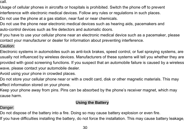   30call. Usage of cellular phones in aircrafts or hospitals is prohibited. Switch the phone off to prevent interference with electronic medical devices. Follow any rules or regulations in such places. Do not use the phone at a gas station, near fuel or near chemicals. Do not use the phone near electronic medical devices such as hearing aids, pacemakers and auto-control devices such as fire detectors and automatic doors.   If you have to use your cellular phone near an electronic medical device such as a pacemaker, please contact your manufacturer or dealer for information about preventing interference. Caution: Electronic systems in automobiles such as anti-lock brakes, speed control, or fuel spraying systems, are usually not influenced by wireless devices. Manufacturers of these systems will tell you whether they are provided with good screening functions. If you suspect that an automobile failure is caused by a wireless wave, please contact your automobile dealer. Avoid using your phone in crowded places. Do not store your cellular phone near or with a credit card, disk or other magnetic materials. This may effect information stored on your phone. Keep your phone away from pins. Pins can be absorbed by the phone’s receiver magnet, which may cause harm. Using the Battery Danger: Do not dispose of the battery into a fire. Doing so may cause battery explosion or even fire. If you have difficulties installing the battery, do not force the installation. This may cause battery leakage, 