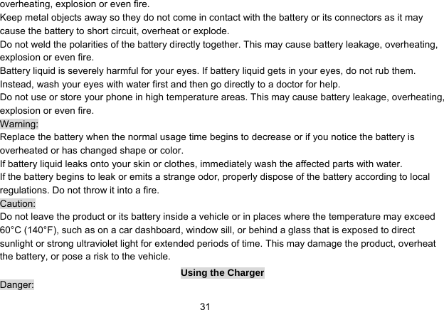   31overheating, explosion or even fire. Keep metal objects away so they do not come in contact with the battery or its connectors as it may cause the battery to short circuit, overheat or explode.   Do not weld the polarities of the battery directly together. This may cause battery leakage, overheating, explosion or even fire. Battery liquid is severely harmful for your eyes. If battery liquid gets in your eyes, do not rub them.   Instead, wash your eyes with water first and then go directly to a doctor for help. Do not use or store your phone in high temperature areas. This may cause battery leakage, overheating, explosion or even fire. Warning: Replace the battery when the normal usage time begins to decrease or if you notice the battery is overheated or has changed shape or color.   If battery liquid leaks onto your skin or clothes, immediately wash the affected parts with water.   If the battery begins to leak or emits a strange odor, properly dispose of the battery according to local regulations. Do not throw it into a fire.   Caution: Do not leave the product or its battery inside a vehicle or in places where the temperature may exceed 60°C (140°F), such as on a car dashboard, window sill, or behind a glass that is exposed to direct sunlight or strong ultraviolet light for extended periods of time. This may damage the product, overheat the battery, or pose a risk to the vehicle.   Using the Charger Danger: 