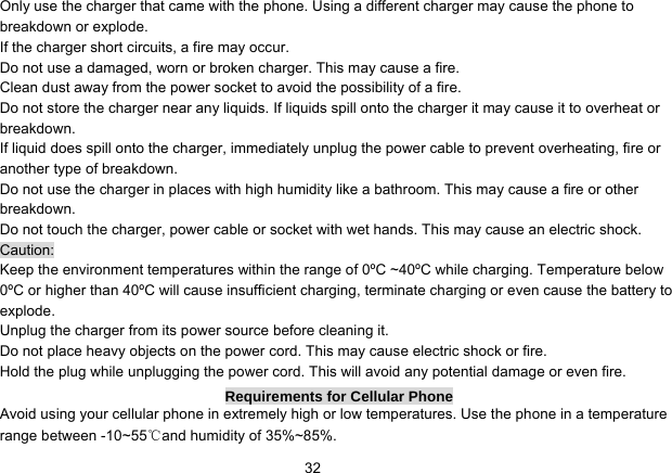   32Only use the charger that came with the phone. Using a different charger may cause the phone to breakdown or explode.   If the charger short circuits, a fire may occur.   Do not use a damaged, worn or broken charger. This may cause a fire.   Clean dust away from the power socket to avoid the possibility of a fire. Do not store the charger near any liquids. If liquids spill onto the charger it may cause it to overheat or breakdown. If liquid does spill onto the charger, immediately unplug the power cable to prevent overheating, fire or another type of breakdown. Do not use the charger in places with high humidity like a bathroom. This may cause a fire or other breakdown. Do not touch the charger, power cable or socket with wet hands. This may cause an electric shock. Caution: Keep the environment temperatures within the range of 0ºC ~40ºC while charging. Temperature below 0ºC or higher than 40ºC will cause insufficient charging, terminate charging or even cause the battery to explode. Unplug the charger from its power source before cleaning it.   Do not place heavy objects on the power cord. This may cause electric shock or fire. Hold the plug while unplugging the power cord. This will avoid any potential damage or even fire. Requirements for Cellular Phone Avoid using your cellular phone in extremely high or low temperatures. Use the phone in a temperature range between -10~55℃and humidity of 35%~85%. 