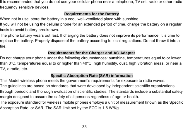   33It is recommended that you do not use your cellular phone near a telephone, TV set, radio or other radio frequency sensitive devices. Requirements for the Battery When not in use, store the battery in a cool, well-ventilated place with sunshine. If you will not be using the cellular phone for an extended period of time, charge the battery on a regular basis to avoid battery breakdown. The phone battery wears out fast. If charging the battery does not improve its performance, it is time to replace the battery. Properly dispose of the battery according to local regulations. Do not throw it into a fire. Requirements for the Charger and AC Adapter Do not charge your phone under the following circumstances: sunshine, temperatures equal to or lower than 0ºC, temperatures equal to or higher than 40ºC, high humidity, dust, high vibration areas, or near a TV, a radio, etc. Specific Absorption Rate (SAR) information This Model wireless phone meets the government’s requirements for exposure to radio waves. The guidelines are based on standards that were developed by independent scientific organizations through periodic and thorough evaluation of scientific studies. The standards include a substantial safety margin designed to assure the safety of all persons regardless of age or health. The exposure standard for wireless mobile phones employs a unit of measurement known as the Specific Absorption Rate, or SAR, The SAR limit set by the FCC is 1.6 W/Kg.  