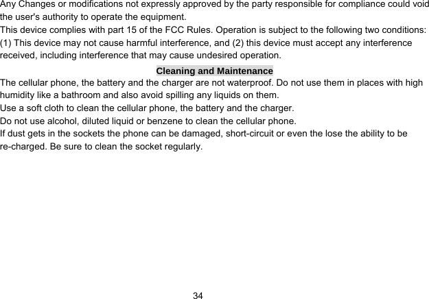   34Any Changes or modifications not expressly approved by the party responsible for compliance could void the user&apos;s authority to operate the equipment.     This device complies with part 15 of the FCC Rules. Operation is subject to the following two conditions: (1) This device may not cause harmful interference, and (2) this device must accept any interference received, including interference that may cause undesired operation. Cleaning and Maintenance The cellular phone, the battery and the charger are not waterproof. Do not use them in places with high humidity like a bathroom and also avoid spilling any liquids on them. Use a soft cloth to clean the cellular phone, the battery and the charger. Do not use alcohol, diluted liquid or benzene to clean the cellular phone. If dust gets in the sockets the phone can be damaged, short-circuit or even the lose the ability to be re-charged. Be sure to clean the socket regularly. 