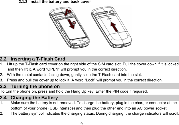   92.1.3  Install the battery and back cover   2.2  Inserting a T-Flash Card 1.    Lift up the T-Flash card cover on the right side of the SIM card slot. Pull the cover down if it is locked and then lift it. A word “OPEN” will prompt you in the correct direction. 2.    With the metal contacts facing down, gently slide the T-Flash card into the slot. 3.    Press and pull the cover up to lock it. A word “Lock” will prompt you in the correct direction. 2.3  Turning the phone on To turn the phone on, press and hold the Hang Up key. Enter the PIN code if required. 2.4 Charging the Battery 1.  Make sure the battery is not removed. To charge the battery, plug in the charger connector at the bottom of your phone (USB interface) and then plug the other end into an AC power socket. 2.  The battery symbol indicates the charging status. During charging, the charge indicators will scroll. 