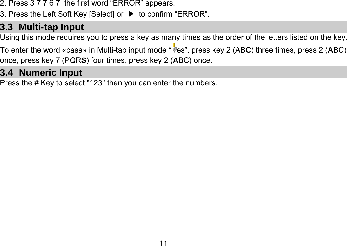   112. Press 3 7 7 6 7, the first word “ERROR” appears. 3. Press the Left Soft Key [Select] or  ▶  to confirm “ERROR”. 3.3 Multi-tap Input Using this mode requires you to press a key as many times as the order of the letters listed on the key. To enter the word «casa» in Multi-tap input mode “ es”, press key 2 (ABC) three times, press 2 (ABC) once, press key 7 (PQRS) four times, press key 2 (ABC) once. 3.4 Numeric Input Press the # Key to select &quot;123&quot; then you can enter the numbers.   