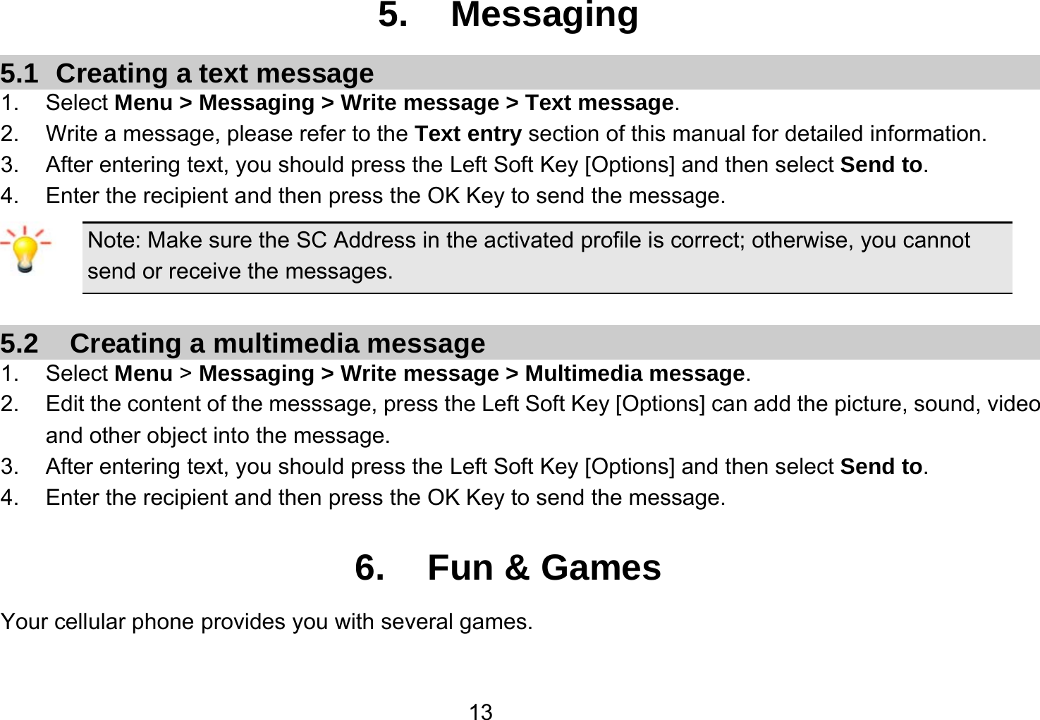   135. Messaging 5.1  Creating a text message 1. Select Menu &gt; Messaging &gt; Write message &gt; Text message. 2.  Write a message, please refer to the Text entry section of this manual for detailed information. 3.  After entering text, you should press the Left Soft Key [Options] and then select Send to. 4.  Enter the recipient and then press the OK Key to send the message. Note: Make sure the SC Address in the activated profile is correct; otherwise, you cannot send or receive the messages.  5.2    Creating a multimedia message 1. Select Menu &gt; Messaging &gt; Write message &gt; Multimedia message. 2.  Edit the content of the messsage, press the Left Soft Key [Options] can add the picture, sound, video and other object into the message. 3.  After entering text, you should press the Left Soft Key [Options] and then select Send to. 4.  Enter the recipient and then press the OK Key to send the message.  6. Fun &amp; Games Your cellular phone provides you with several games.  