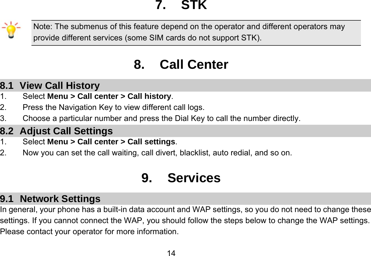   147. STK Note: The submenus of this feature depend on the operator and different operators may provide different services (some SIM cards do not support STK).  8. Call Center 8.1 View Call History 1.    Select Menu &gt; Call center &gt; Call history. 2.        Press the Navigation Key to view different call logs. 3.    Choose a particular number and press the Dial Key to call the number directly. 8.2  Adjust Call Settings 1.    Select Menu &gt; Call center &gt; Call settings. 2.        Now you can set the call waiting, call divert, blacklist, auto redial, and so on.  9. Services 9.1 Network Settings In general, your phone has a built-in data account and WAP settings, so you do not need to change these settings. If you cannot connect the WAP, you should follow the steps below to change the WAP settings. Please contact your operator for more information. 