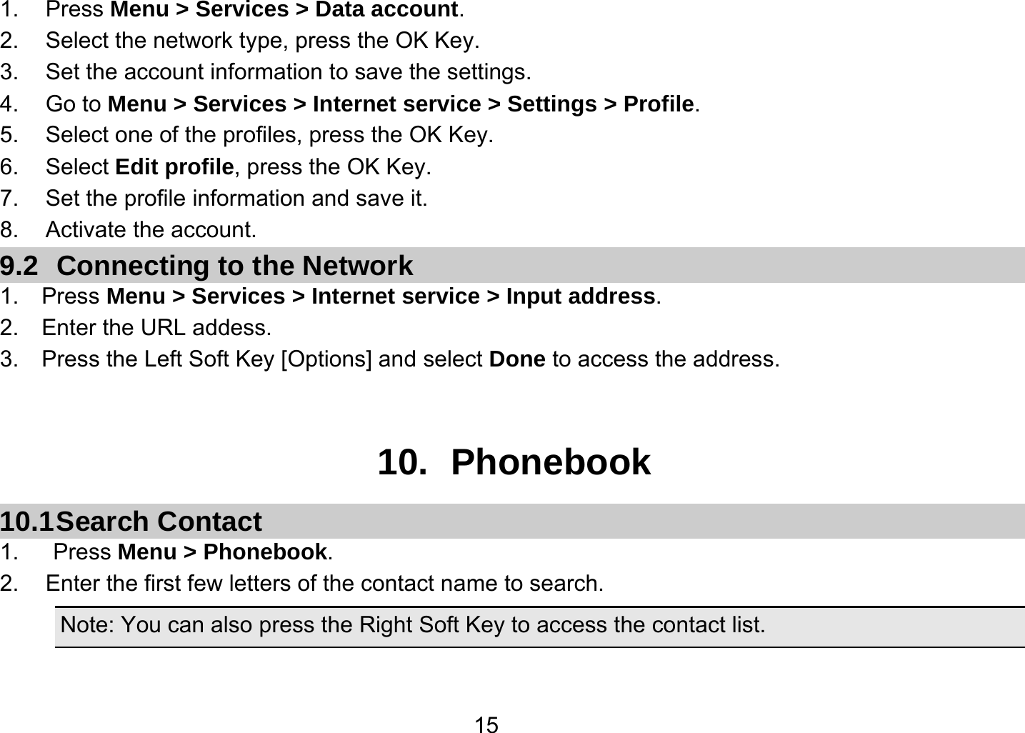   151. Press Menu &gt; Services &gt; Data account. 2.  Select the network type, press the OK Key. 3.  Set the account information to save the settings. 4. Go to Menu &gt; Services &gt; Internet service &gt; Settings &gt; Profile. 5.  Select one of the profiles, press the OK Key. 6. Select Edit profile, press the OK Key. 7.  Set the profile information and save it. 8. Activate the account. 9.2  Connecting to the Network 1.  Press Menu &gt; Services &gt; Internet service &gt; Input address. 2.  Enter the URL addess. 3.    Press the Left Soft Key [Options] and select Done to access the address.   10. Phonebook 10.1 Search  Contact 1.   Press Menu &gt; Phonebook. 2.  Enter the first few letters of the contact name to search. Note: You can also press the Right Soft Key to access the contact list.  