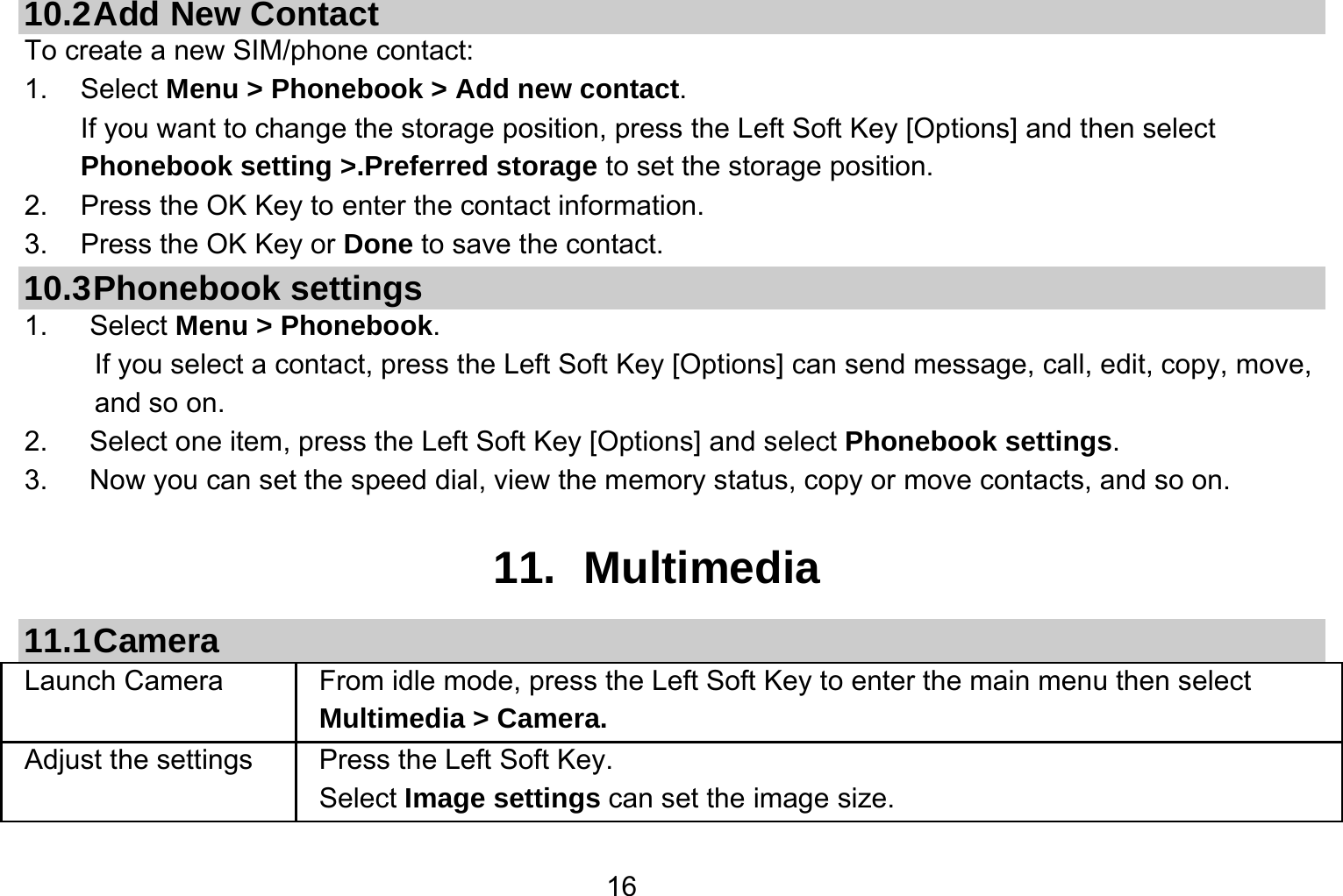   1610.2 Add  New  Contact To create a new SIM/phone contact: 1. Select Menu &gt; Phonebook &gt; Add new contact. If you want to change the storage position, press the Left Soft Key [Options] and then select Phonebook setting &gt;.Preferred storage to set the storage position. 2.  Press the OK Key to enter the contact information. 3.  Press the OK Key or Done to save the contact. 10.3 Phonebook  settings 1.   Select Menu &gt; Phonebook. If you select a contact, press the Left Soft Key [Options] can send message, call, edit, copy, move, and so on. 2.   Select one item, press the Left Soft Key [Options] and select Phonebook settings. 3.      Now you can set the speed dial, view the memory status, copy or move contacts, and so on.  11. Multimedia 11.1 Camera Launch Camera   From idle mode, press the Left Soft Key to enter the main menu then select Multimedia &gt; Camera. Adjust the settings  Press the Left Soft Key. Select Image settings can set the image size. 