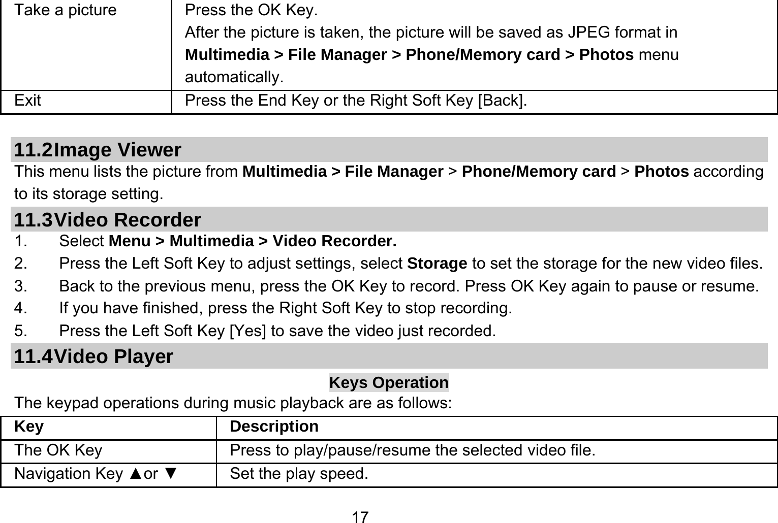   17Take a picture Press the OK Key. After the picture is taken, the picture will be saved as JPEG format in Multimedia &gt; File Manager &gt; Phone/Memory card &gt; Photos menu automatically.  Exit   Press the End Key or the Right Soft Key [Back].  11.2 Image  Viewer This menu lists the picture from Multimedia &gt; File Manager &gt; Phone/Memory card &gt; Photos according to its storage setting.   11.3 Video  Recorder 1. Select Menu &gt; Multimedia &gt; Video Recorder. 2.  Press the Left Soft Key to adjust settings, select Storage to set the storage for the new video files. 3.  Back to the previous menu, press the OK Key to record. Press OK Key again to pause or resume. 4.  If you have finished, press the Right Soft Key to stop recording. 5.  Press the Left Soft Key [Yes] to save the video just recorded. 11.4 Video  Player Keys Operation The keypad operations during music playback are as follows: Key Description The OK Key    Press to play/pause/resume the selected video file. Navigation Key ▲or ▼  Set the play speed. 