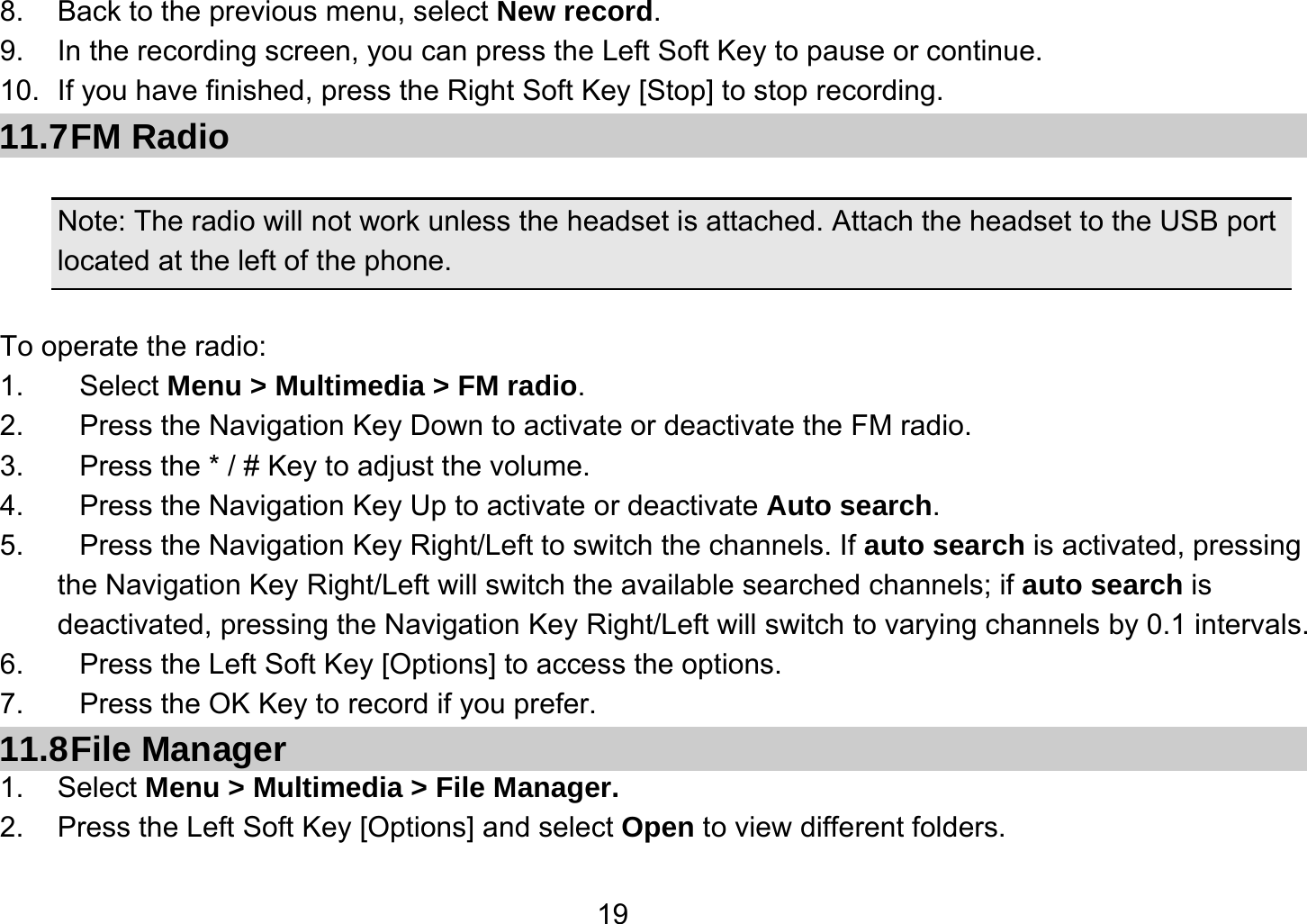   198.  Back to the previous menu, select New record. 9.  In the recording screen, you can press the Left Soft Key to pause or continue. 10.  If you have finished, press the Right Soft Key [Stop] to stop recording. 11.7 FM  Radio  Note: The radio will not work unless the headset is attached. Attach the headset to the USB port located at the left of the phone.  To operate the radio: 1. Select Menu &gt; Multimedia &gt; FM radio. 2.  Press the Navigation Key Down to activate or deactivate the FM radio. 3.  Press the * / # Key to adjust the volume. 4.  Press the Navigation Key Up to activate or deactivate Auto search. 5.  Press the Navigation Key Right/Left to switch the channels. If auto search is activated, pressing         the Navigation Key Right/Left will switch the available searched channels; if auto search is deactivated, pressing the Navigation Key Right/Left will switch to varying channels by 0.1 intervals. 6.  Press the Left Soft Key [Options] to access the options. 7.  Press the OK Key to record if you prefer. 11.8 File  Manager 1. Select Menu &gt; Multimedia &gt; File Manager. 2.  Press the Left Soft Key [Options] and select Open to view different folders. 