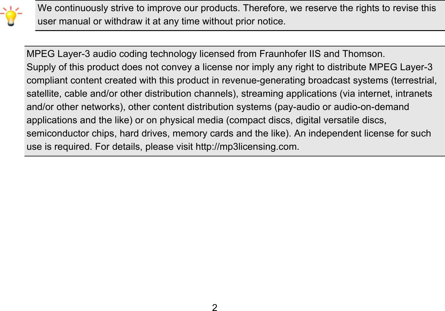   2We continuously strive to improve our products. Therefore, we reserve the rights to revise this user manual or withdraw it at any time without prior notice.    MPEG Layer-3 audio coding technology licensed from Fraunhofer IIS and Thomson. Supply of this product does not convey a license nor imply any right to distribute MPEG Layer-3 compliant content created with this product in revenue-generating broadcast systems (terrestrial, satellite, cable and/or other distribution channels), streaming applications (via internet, intranets and/or other networks), other content distribution systems (pay-audio or audio-on-demand applications and the like) or on physical media (compact discs, digital versatile discs, semiconductor chips, hard drives, memory cards and the like). An independent license for such use is required. For details, please visit http://mp3licensing.com.          