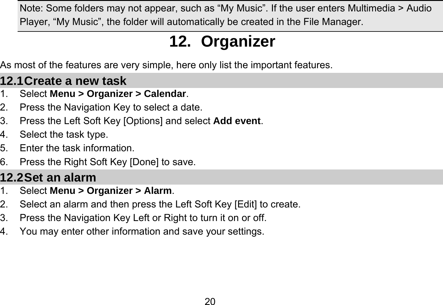   20 Note: Some folders may not appear, such as “My Music”. If the user enters Multimedia &gt; Audio Player, “My Music”, the folder will automatically be created in the File Manager. 12. Organizer As most of the features are very simple, here only list the important features. 12.1 Create a new task 1. Select Menu &gt; Organizer &gt; Calendar. 2.  Press the Navigation Key to select a date. 3.  Press the Left Soft Key [Options] and select Add event. 4.  Select the task type. 5.  Enter the task information. 6.  Press the Right Soft Key [Done] to save. 12.2 Set an alarm 1. Select Menu &gt; Organizer &gt; Alarm. 2.  Select an alarm and then press the Left Soft Key [Edit] to create. 3.  Press the Navigation Key Left or Right to turn it on or off. 4.  You may enter other information and save your settings.  