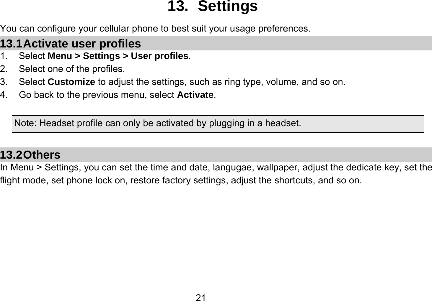   2113. Settings You can configure your cellular phone to best suit your usage preferences. 13.1 Activate  user  profiles 1. Select Menu &gt; Settings &gt; User profiles. 2.  Select one of the profiles. 3. Select Customize to adjust the settings, such as ring type, volume, and so on. 4.  Go back to the previous menu, select Activate.  Note: Headset profile can only be activated by plugging in a headset.  13.2 Others In Menu &gt; Settings, you can set the time and date, langugae, wallpaper, adjust the dedicate key, set the flight mode, set phone lock on, restore factory settings, adjust the shortcuts, and so on.       