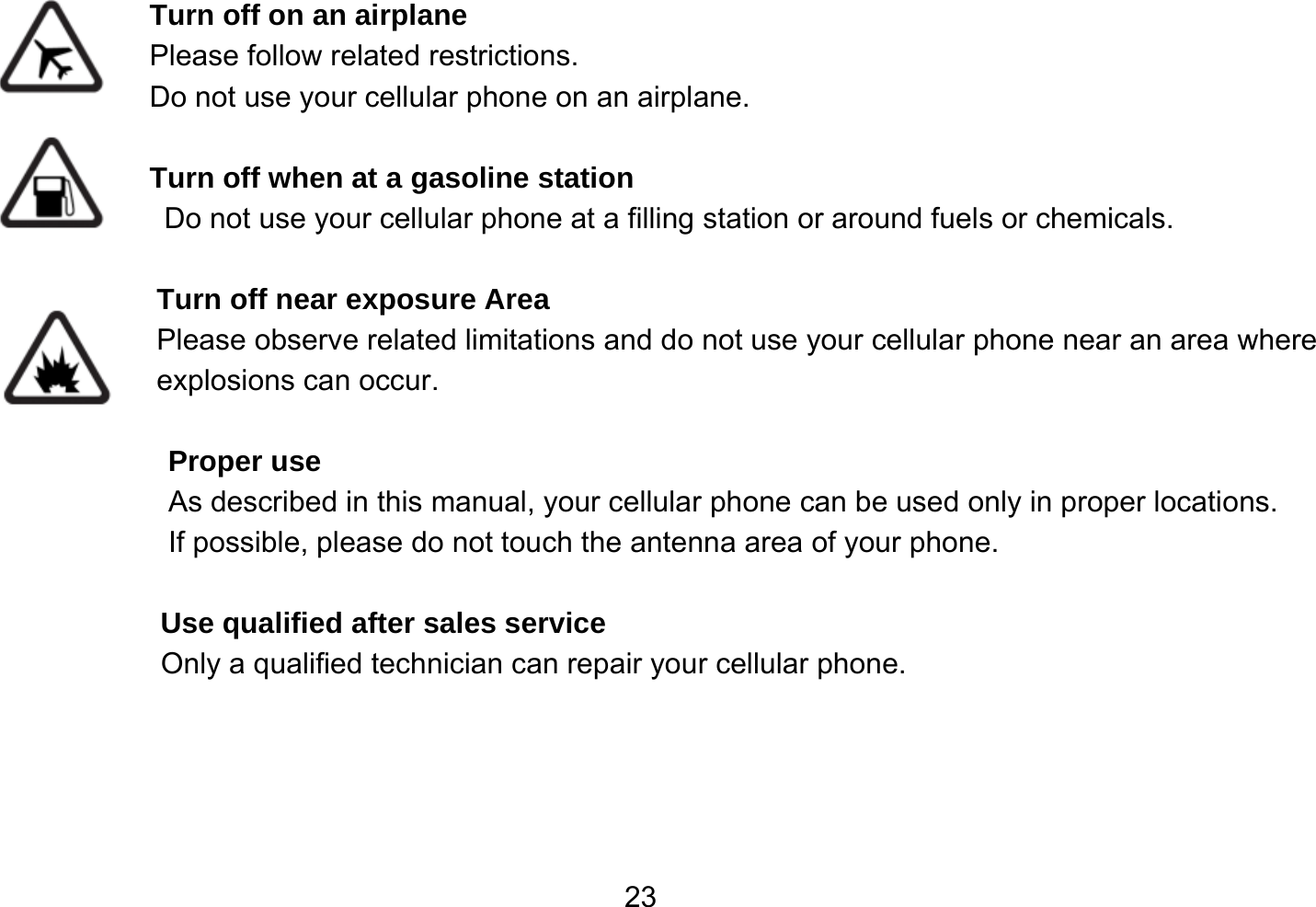   23 Turn off on an airplane Please follow related restrictions. Do not use your cellular phone on an airplane.  Turn off when at a gasoline station Do not use your cellular phone at a filling station or around fuels or chemicals.  Turn off near exposure Area Please observe related limitations and do not use your cellular phone near an area where explosions can occur.  Proper use As described in this manual, your cellular phone can be used only in proper locations. If possible, please do not touch the antenna area of your phone.  Use qualified after sales service Only a qualified technician can repair your cellular phone.     