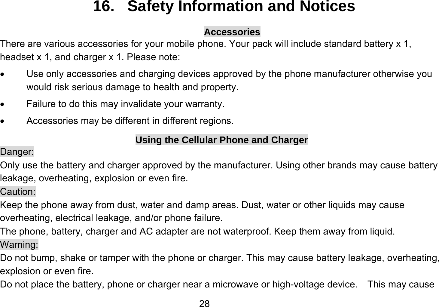   2816.   Safety Information and Notices Accessories There are various accessories for your mobile phone. Your pack will include standard battery x 1, headset x 1, and charger x 1. Please note:     Use only accessories and charging devices approved by the phone manufacturer otherwise you would risk serious damage to health and property.   Failure to do this may invalidate your warranty.   Accessories may be different in different regions. Using the Cellular Phone and Charger Danger: Only use the battery and charger approved by the manufacturer. Using other brands may cause battery leakage, overheating, explosion or even fire. Caution: Keep the phone away from dust, water and damp areas. Dust, water or other liquids may cause overheating, electrical leakage, and/or phone failure.   The phone, battery, charger and AC adapter are not waterproof. Keep them away from liquid. Warning: Do not bump, shake or tamper with the phone or charger. This may cause battery leakage, overheating, explosion or even fire. Do not place the battery, phone or charger near a microwave or high-voltage device.    This may cause 