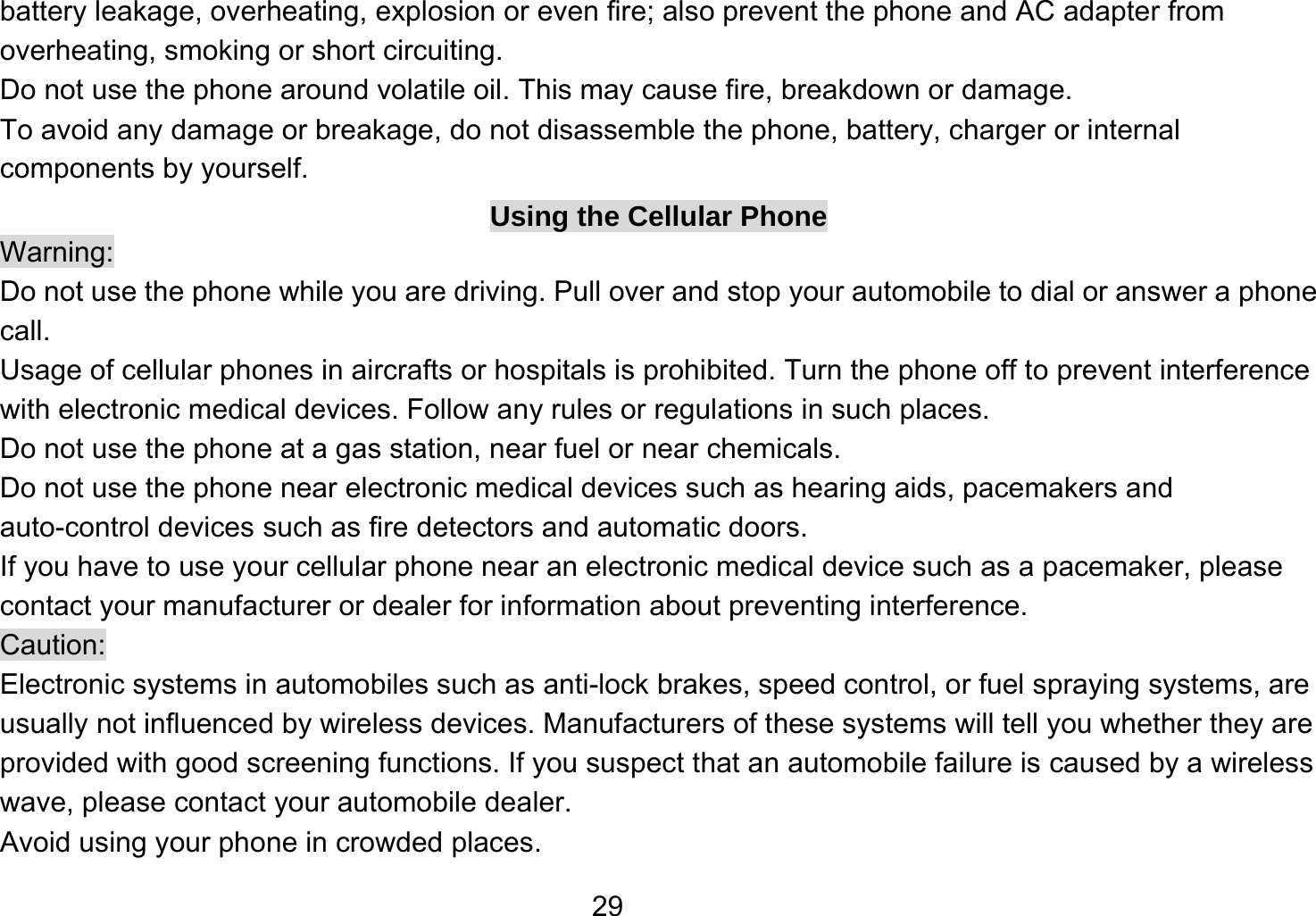   29battery leakage, overheating, explosion or even fire; also prevent the phone and AC adapter from overheating, smoking or short circuiting. Do not use the phone around volatile oil. This may cause fire, breakdown or damage. To avoid any damage or breakage, do not disassemble the phone, battery, charger or internal components by yourself. Using the Cellular Phone Warning: Do not use the phone while you are driving. Pull over and stop your automobile to dial or answer a phone call. Usage of cellular phones in aircrafts or hospitals is prohibited. Turn the phone off to prevent interference with electronic medical devices. Follow any rules or regulations in such places. Do not use the phone at a gas station, near fuel or near chemicals. Do not use the phone near electronic medical devices such as hearing aids, pacemakers and auto-control devices such as fire detectors and automatic doors.   If you have to use your cellular phone near an electronic medical device such as a pacemaker, please contact your manufacturer or dealer for information about preventing interference. Caution: Electronic systems in automobiles such as anti-lock brakes, speed control, or fuel spraying systems, are usually not influenced by wireless devices. Manufacturers of these systems will tell you whether they are provided with good screening functions. If you suspect that an automobile failure is caused by a wireless wave, please contact your automobile dealer. Avoid using your phone in crowded places. 