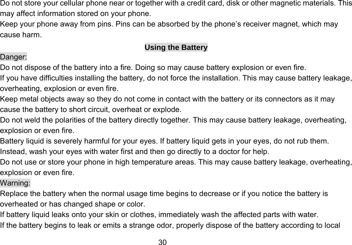   30Do not store your cellular phone near or together with a credit card, disk or other magnetic materials. This may affect information stored on your phone. Keep your phone away from pins. Pins can be absorbed by the phone’s receiver magnet, which may cause harm. Using the Battery Danger: Do not dispose of the battery into a fire. Doing so may cause battery explosion or even fire. If you have difficulties installing the battery, do not force the installation. This may cause battery leakage, overheating, explosion or even fire. Keep metal objects away so they do not come in contact with the battery or its connectors as it may cause the battery to short circuit, overheat or explode.   Do not weld the polarities of the battery directly together. This may cause battery leakage, overheating, explosion or even fire. Battery liquid is severely harmful for your eyes. If battery liquid gets in your eyes, do not rub them.   Instead, wash your eyes with water first and then go directly to a doctor for help. Do not use or store your phone in high temperature areas. This may cause battery leakage, overheating, explosion or even fire. Warning: Replace the battery when the normal usage time begins to decrease or if you notice the battery is overheated or has changed shape or color.   If battery liquid leaks onto your skin or clothes, immediately wash the affected parts with water.   If the battery begins to leak or emits a strange odor, properly dispose of the battery according to local 