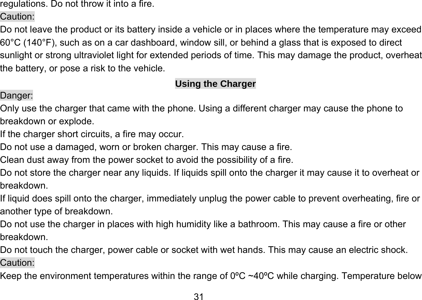   31regulations. Do not throw it into a fire.   Caution: Do not leave the product or its battery inside a vehicle or in places where the temperature may exceed 60°C (140°F), such as on a car dashboard, window sill, or behind a glass that is exposed to direct sunlight or strong ultraviolet light for extended periods of time. This may damage the product, overheat the battery, or pose a risk to the vehicle.   Using the Charger Danger: Only use the charger that came with the phone. Using a different charger may cause the phone to breakdown or explode.   If the charger short circuits, a fire may occur.   Do not use a damaged, worn or broken charger. This may cause a fire.   Clean dust away from the power socket to avoid the possibility of a fire. Do not store the charger near any liquids. If liquids spill onto the charger it may cause it to overheat or breakdown. If liquid does spill onto the charger, immediately unplug the power cable to prevent overheating, fire or another type of breakdown. Do not use the charger in places with high humidity like a bathroom. This may cause a fire or other breakdown. Do not touch the charger, power cable or socket with wet hands. This may cause an electric shock. Caution: Keep the environment temperatures within the range of 0ºC ~40ºC while charging. Temperature below 