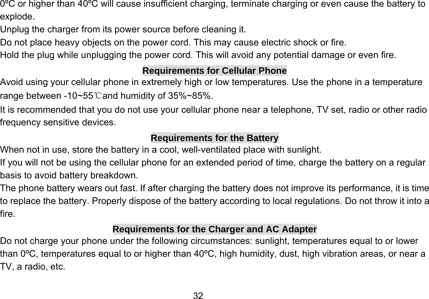   320ºC or higher than 40ºC will cause insufficient charging, terminate charging or even cause the battery to explode. Unplug the charger from its power source before cleaning it.   Do not place heavy objects on the power cord. This may cause electric shock or fire. Hold the plug while unplugging the power cord. This will avoid any potential damage or even fire. Requirements for Cellular Phone Avoid using your cellular phone in extremely high or low temperatures. Use the phone in a temperature range between -10~55℃and humidity of 35%~85%. It is recommended that you do not use your cellular phone near a telephone, TV set, radio or other radio frequency sensitive devices. Requirements for the Battery When not in use, store the battery in a cool, well-ventilated place with sunlight. If you will not be using the cellular phone for an extended period of time, charge the battery on a regular basis to avoid battery breakdown. The phone battery wears out fast. If after charging the battery does not improve its performance, it is time to replace the battery. Properly dispose of the battery according to local regulations. Do not throw it into a fire. Requirements for the Charger and AC Adapter Do not charge your phone under the following circumstances: sunlight, temperatures equal to or lower than 0ºC, temperatures equal to or higher than 40ºC, high humidity, dust, high vibration areas, or near a TV, a radio, etc. 