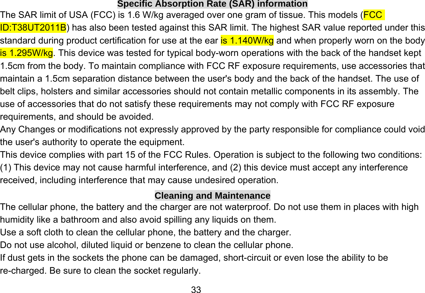   33Specific Absorption Rate (SAR) information The SAR limit of USA (FCC) is 1.6 W/kg averaged over one gram of tissue. This models (FCC ID:T38UT2011B) has also been tested against this SAR limit. The highest SAR value reported under this standard during product certification for use at the ear is 1.140W/kg and when properly worn on the body is 1.295W/kg. This device was tested for typical body-worn operations with the back of the handset kept 1.5cm from the body. To maintain compliance with FCC RF exposure requirements, use accessories that maintain a 1.5cm separation distance between the user&apos;s body and the back of the handset. The use of belt clips, holsters and similar accessories should not contain metallic components in its assembly. The use of accessories that do not satisfy these requirements may not comply with FCC RF exposure requirements, and should be avoided. Any Changes or modifications not expressly approved by the party responsible for compliance could void the user&apos;s authority to operate the equipment. This device complies with part 15 of the FCC Rules. Operation is subject to the following two conditions: (1) This device may not cause harmful interference, and (2) this device must accept any interference received, including interference that may cause undesired operation. Cleaning and Maintenance The cellular phone, the battery and the charger are not waterproof. Do not use them in places with high humidity like a bathroom and also avoid spilling any liquids on them. Use a soft cloth to clean the cellular phone, the battery and the charger. Do not use alcohol, diluted liquid or benzene to clean the cellular phone. If dust gets in the sockets the phone can be damaged, short-circuit or even lose the ability to be re-charged. Be sure to clean the socket regularly. 