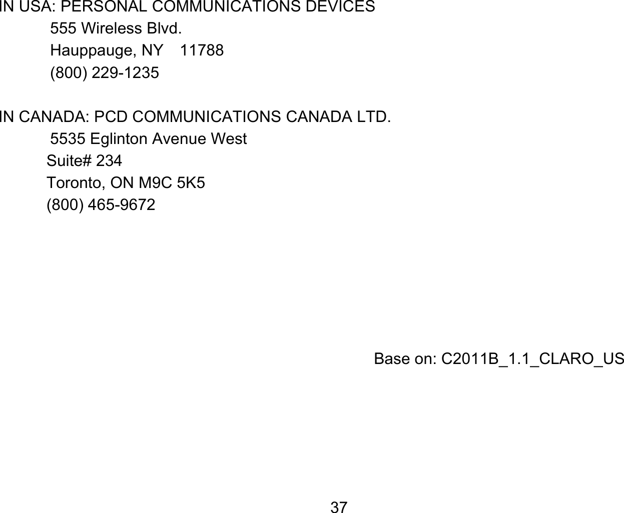   37IN USA: PERSONAL COMMUNICATIONS DEVICES   555 Wireless Blvd.   Hauppauge, NY  11788  (800) 229-1235  IN CANADA: PCD COMMUNICATIONS CANADA LTD.   5535 Eglinton Avenue West Suite# 234 Toronto, ON M9C 5K5 (800) 465-9672          Base on: C2011B_1.1_CLARO_US  