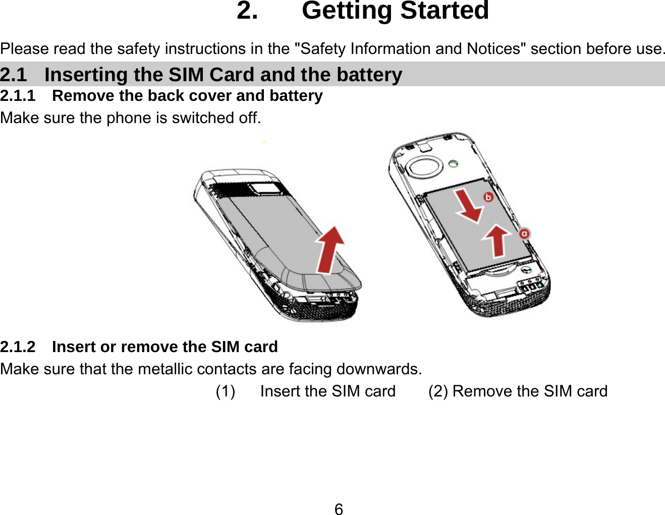   62.  Getting Started Please read the safety instructions in the &quot;Safety Information and Notices&quot; section before use. 2.1  Inserting the SIM Card and the battery 2.1.1  Remove the back cover and battery Make sure the phone is switched off.  2.1.2  Insert or remove the SIM card Make sure that the metallic contacts are facing downwards. (1) Insert the SIM card     (2) Remove the SIM card 