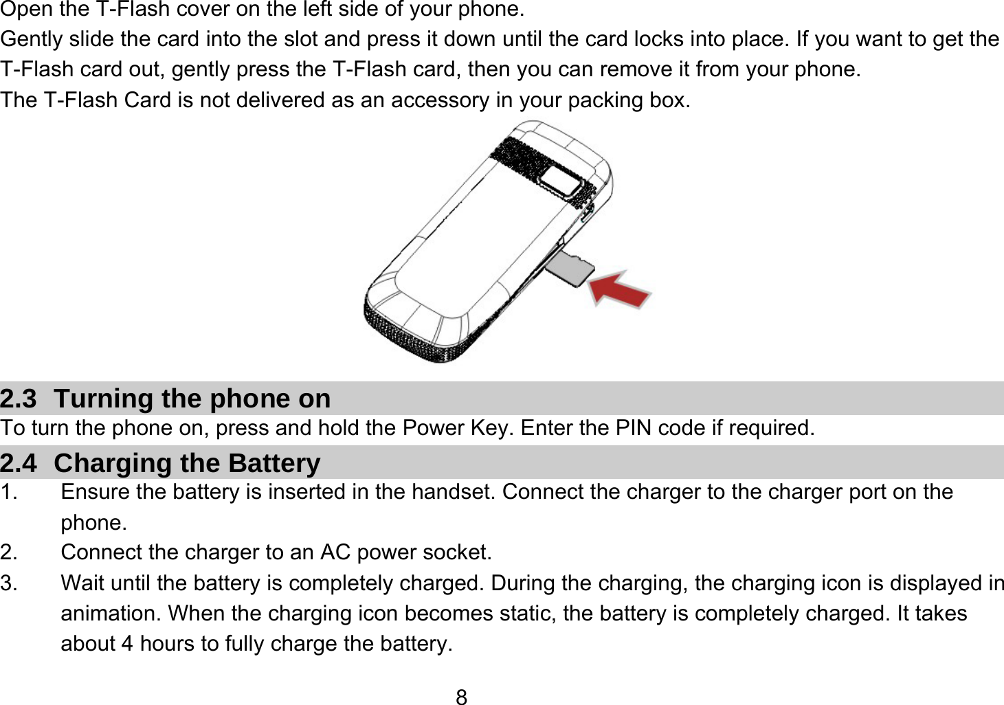   8Open the T-Flash cover on the left side of your phone. Gently slide the card into the slot and press it down until the card locks into place. If you want to get the T-Flash card out, gently press the T-Flash card, then you can remove it from your phone. The T-Flash Card is not delivered as an accessory in your packing box.  2.3 Turning the phone on To turn the phone on, press and hold the Power Key. Enter the PIN code if required. 2.4  Charging the Battery 1.  Ensure the battery is inserted in the handset. Connect the charger to the charger port on the phone. 2.  Connect the charger to an AC power socket. 3.  Wait until the battery is completely charged. During the charging, the charging icon is displayed in animation. When the charging icon becomes static, the battery is completely charged. It takes about 4 hours to fully charge the battery. 