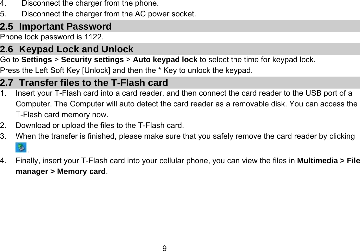   94.  Disconnect the charger from the phone. 5.  Disconnect the charger from the AC power socket. 2.5 Important Password Phone lock password is 1122. 2.6  Keypad Lock and Unlock Go to Settings &gt; Security settings &gt; Auto keypad lock to select the time for keypad lock. Press the Left Soft Key [Unlock] and then the * Key to unlock the keypad. 2.7  Transfer files to the T-Flash card 1.  Insert your T-Flash card into a card reader, and then connect the card reader to the USB port of a Computer. The Computer will auto detect the card reader as a removable disk. You can access the T-Flash card memory now. 2.  Download or upload the files to the T-Flash card. 3.  When the transfer is finished, please make sure that you safely remove the card reader by clicking . 4.  Finally, insert your T-Flash card into your cellular phone, you can view the files in Multimedia &gt; File manager &gt; Memory card.  