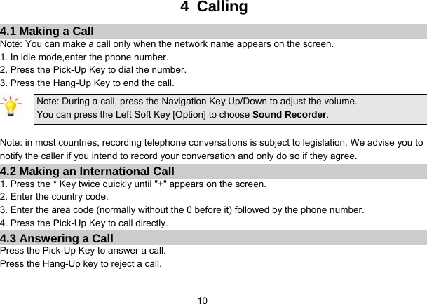   104 Calling 4.1 Making a Call Note: You can make a call only when the network name appears on the screen. 1. In idle mode,enter the phone number. 2. Press the Pick-Up Key to dial the number. 3. Press the Hang-Up Key to end the call. Note: During a call, press the Navigation Key Up/Down to adjust the volume. You can press the Left Soft Key [Option] to choose Sound Recorder.  Note: in most countries, recording telephone conversations is subject to legislation. We advise you to notify the caller if you intend to record your conversation and only do so if they agree. 4.2 Making an International Call 1. Press the * Key twice quickly until &quot;+&quot; appears on the screen. 2. Enter the country code. 3. Enter the area code (normally without the 0 before it) followed by the phone number. 4. Press the Pick-Up Key to call directly. 4.3 Answering a Call Press the Pick-Up Key to answer a call. Press the Hang-Up key to reject a call. 
