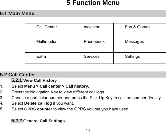   115 Function Menu 5.1 Main Menu  Call Center  movistar  Fun &amp; Games Multimedia Phonebook Messages Extra Services Settings        5.2 Call Center 5.2.1 View Call History 1.    Select Menu &gt; Call center &gt; Call history. 2.        Press the Navigation Key to view different call logs. 3.        Choose a particular number and press the Pick-Up Key to call the number directly. 4.    Select Delete call log if you want. 5.    Select GPRS counter to view the GPRS volume you have used.  5.2.2 General Call Settings 