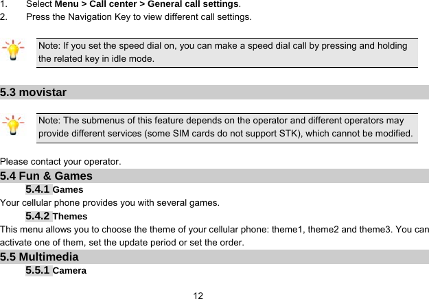   121.    Select Menu &gt; Call center &gt; General call settings. 2.        Press the Navigation Key to view different call settings.  Note: If you set the speed dial on, you can make a speed dial call by pressing and holding the related key in idle mode.  5.3 movistar  Note: The submenus of this feature depends on the operator and different operators may provide different services (some SIM cards do not support STK), which cannot be modified.  Please contact your operator. 5.4 Fun &amp; Games 5.4.1 Games Your cellular phone provides you with several games. 5.4.2 Themes This menu allows you to choose the theme of your cellular phone: theme1, theme2 and theme3. You can activate one of them, set the update period or set the order. 5.5 Multimedia 5.5.1 Camera 