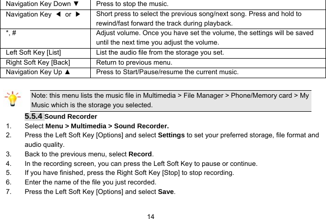   14Navigation Key Down ▼  Press to stop the music. Navigation Key  ◀ or ▶   Short press to select the previous song/next song. Press and hold to   rewind/fast forward the track during playback. *, #  Adjust volume. Once you have set the volume, the settings will be saved until the next time you adjust the volume. Left Soft Key [List] List the audio file from the storage you set. Right Soft Key [Back] Return to previous menu. Navigation Key Up ▲  Press to Start/Pause/resume the current music.  Note: this menu lists the music file in Multimedia &gt; File Manager &gt; Phone/Memory card &gt; My Music which is the storage you selected. 5.5.4 Sound Recorder 1. Select Menu &gt; Multimedia &gt; Sound Recorder. 2.  Press the Left Soft Key [Options] and select Settings to set your preferred storage, file format and audio quality. 3.  Back to the previous menu, select Record. 4.  In the recording screen, you can press the Left Soft Key to pause or continue. 5.  If you have finished, press the Right Soft Key [Stop] to stop recording. 6.  Enter the name of the file you just recorded. 7.  Press the Left Soft Key [Options] and select Save.  