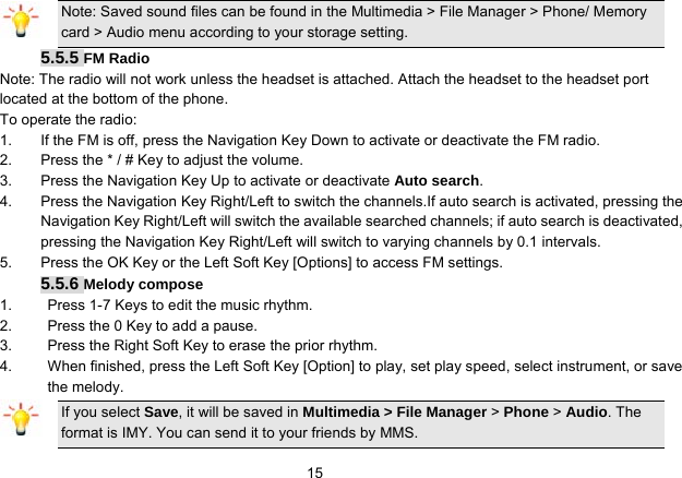   15Note: Saved sound files can be found in the Multimedia &gt; File Manager &gt; Phone/ Memory card &gt; Audio menu according to your storage setting. 5.5.5 FM Radio Note: The radio will not work unless the headset is attached. Attach the headset to the headset port located at the bottom of the phone. To operate the radio: 1.  If the FM is off, press the Navigation Key Down to activate or deactivate the FM radio. 2.  Press the * / # Key to adjust the volume. 3.  Press the Navigation Key Up to activate or deactivate Auto search. 4.  Press the Navigation Key Right/Left to switch the channels.If auto search is activated, pressing the Navigation Key Right/Left will switch the available searched channels; if auto search is deactivated, pressing the Navigation Key Right/Left will switch to varying channels by 0.1 intervals. 5.  Press the OK Key or the Left Soft Key [Options] to access FM settings. 5.5.6 Melody compose 1.  Press 1-7 Keys to edit the music rhythm. 2.  Press the 0 Key to add a pause. 3.  Press the Right Soft Key to erase the prior rhythm. 4.  When finished, press the Left Soft Key [Option] to play, set play speed, select instrument, or save the melody. If you select Save, it will be saved in Multimedia &gt; File Manager &gt; Phone &gt; Audio. The format is IMY. You can send it to your friends by MMS. 