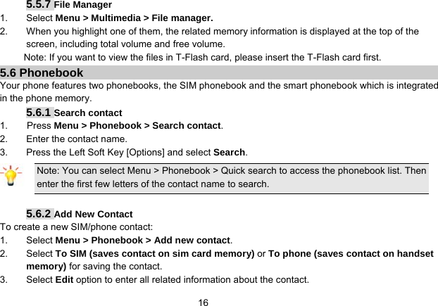  165.5.7 File Manager   1. Select Menu &gt; Multimedia &gt; File manager. 2.  When you highlight one of them, the related memory information is displayed at the top of the screen, including total volume and free volume. Note: If you want to view the files in T-Flash card, please insert the T-Flash card first. 5.6 Phonebook Your phone features two phonebooks, the SIM phonebook and the smart phonebook which is integrated in the phone memory. 5.6.1 Search contact 1.    Press Menu &gt; Phonebook &gt; Search contact. 2.  Enter the contact name. 3.  Press the Left Soft Key [Options] and select Search. Note: You can select Menu &gt; Phonebook &gt; Quick search to access the phonebook list. Then enter the first few letters of the contact name to search.  5.6.2 Add New Contact To create a new SIM/phone contact: 1. Select Menu &gt; Phonebook &gt; Add new contact. 2. Select To SIM (saves contact on sim card memory) or To phone (saves contact on handset memory) for saving the contact. 3. Select Edit option to enter all related information about the contact. 