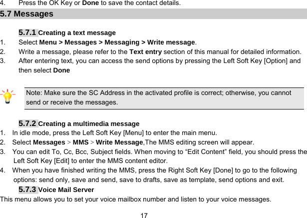   174.  Press the OK Key or Done to save the contact details. 5.7 Messages    5.7.1 Creating a text message 1. Select Menu &gt; Messages &gt; Messaging &gt; Write message. 2.  Write a message, please refer to the Text entry section of this manual for detailed information. 3.  After entering text, you can access the send options by pressing the Left Soft Key [Option] and then select Done  Note: Make sure the SC Address in the activated profile is correct; otherwise, you cannot send or receive the messages.  5.7.2 Creating a multimedia message 1.    In idle mode, press the Left Soft Key [Menu] to enter the main menu. 2.   Select Messages &gt; MMS &gt; Write Message,The MMS editing screen will appear. 3.    You can edit To, Cc, Bcc, Subject fields. When moving to “Edit Content” field, you should press the Left Soft Key [Edit] to enter the MMS content editor.   4.    When you have finished writing the MMS, press the Right Soft Key [Done] to go to the following options: send only, save and send, save to drafts, save as template, send options and exit. 5.7.3 Voice Mail Server This menu allows you to set your voice mailbox number and listen to your voice messages. 