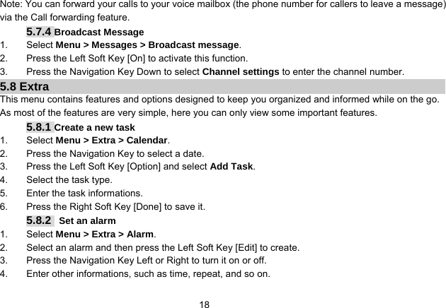   18Note: You can forward your calls to your voice mailbox (the phone number for callers to leave a message) via the Call forwarding feature. 5.7.4 Broadcast Message 1. Select Menu &gt; Messages &gt; Broadcast message. 2.  Press the Left Soft Key [On] to activate this function. 3.  Press the Navigation Key Down to select Channel settings to enter the channel number. 5.8 Extra This menu contains features and options designed to keep you organized and informed while on the go. As most of the features are very simple, here you can only view some important features. 5.8.1 Create a new task 1. Select Menu &gt; Extra &gt; Calendar. 2.  Press the Navigation Key to select a date. 3.  Press the Left Soft Key [Option] and select Add Task. 4.  Select the task type. 5.  Enter the task informations. 6.  Press the Right Soft Key [Done] to save it. 5.8.2  Set an alarm 1. Select Menu &gt; Extra &gt; Alarm. 2.  Select an alarm and then press the Left Soft Key [Edit] to create. 3.  Press the Navigation Key Left or Right to turn it on or off. 4.  Enter other informations, such as time, repeat, and so on. 