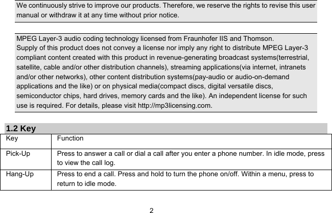   2  We continuously strive to improve our products. Therefore, we reserve the rights to revise this user manual or withdraw it at any time without prior notice.    MPEG Layer-3 audio coding technology licensed from Fraunhofer IIS and Thomson. Supply of this product does not convey a license nor imply any right to distribute MPEG Layer-3 compliant content created with this product in revenue-generating broadcast systems(terrestrial, satellite, cable and/or other distribution channels), streaming applications(via internet, intranets and/or other networks), other content distribution systems(pay-audio or audio-on-demand applications and the like) or on physical media(compact discs, digital versatile discs, semiconductor chips, hard drives, memory cards and the like). An independent license for such use is required. For details, please visit http://mp3licensing.com.  1.2 Key Key Function  Pick-Up  Press to answer a call or dial a call after you enter a phone number. In idle mode, press to view the call log. Hang-Up  Press to end a call. Press and hold to turn the phone on/off. Within a menu, press to return to idle mode. 