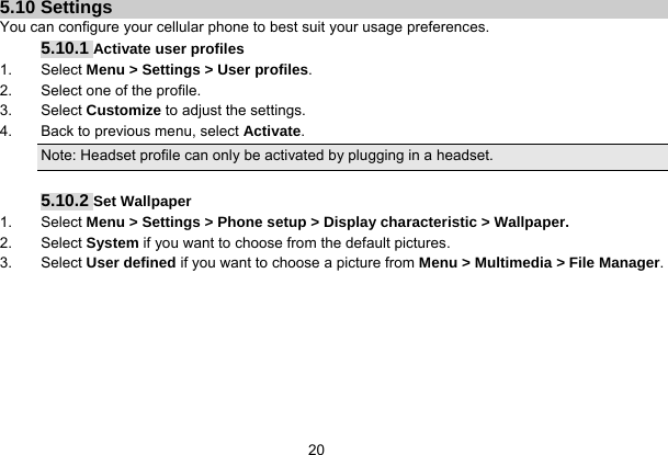   20 5.10 Settings You can configure your cellular phone to best suit your usage preferences. 5.10.1 Activate user profiles 1. Select Menu &gt; Settings &gt; User profiles. 2.  Select one of the profile. 3. Select Customize to adjust the settings. 4.  Back to previous menu, select Activate. Note: Headset profile can only be activated by plugging in a headset.  5.10.2 Set Wallpaper 1. Select Menu &gt; Settings &gt; Phone setup &gt; Display characteristic &gt; Wallpaper. 2. Select System if you want to choose from the default pictures. 3. Select User defined if you want to choose a picture from Menu &gt; Multimedia &gt; File Manager. 