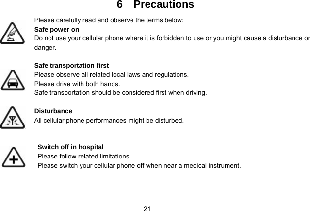   216  Precautions Please carefully read and observe the terms below: Safe power on Do not use your cellular phone where it is forbidden to use or you might cause a disturbance or danger.  Safe transportation first Please observe all related local laws and regulations. Please drive with both hands.   Safe transportation should be considered first when driving.  Disturbance All cellular phone performances might be disturbed.    Switch off in hospital    Please follow related limitations. Please switch your cellular phone off when near a medical instrument.    