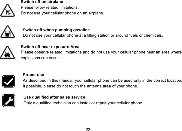   22Switch off on airplane Please follow related limitations. Do not use your cellular phone on an airplane.   Switch off when pumping gasoline Do not use your cellular phone at a filling station or around fuels or chemicals.  Switch off near exposure Area Please observe related limitations and do not use your cellular phone near an area where explosions can occur.   Proper use As described in this manual, your cellular phone can be used only in the correct location. If possible, please do not touch the antenna area of your phone.  Use qualified after sales service Only a qualified technician can install or repair your cellular phone.    