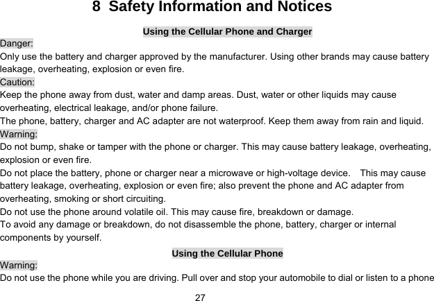   278  Safety Information and Notices Using the Cellular Phone and Charger Danger: Only use the battery and charger approved by the manufacturer. Using other brands may cause battery leakage, overheating, explosion or even fire. Caution: Keep the phone away from dust, water and damp areas. Dust, water or other liquids may cause overheating, electrical leakage, and/or phone failure.   The phone, battery, charger and AC adapter are not waterproof. Keep them away from rain and liquid. Warning: Do not bump, shake or tamper with the phone or charger. This may cause battery leakage, overheating, explosion or even fire. Do not place the battery, phone or charger near a microwave or high-voltage device.    This may cause battery leakage, overheating, explosion or even fire; also prevent the phone and AC adapter from overheating, smoking or short circuiting. Do not use the phone around volatile oil. This may cause fire, breakdown or damage. To avoid any damage or breakdown, do not disassemble the phone, battery, charger or internal components by yourself. Using the Cellular Phone Warning: Do not use the phone while you are driving. Pull over and stop your automobile to dial or listen to a phone 